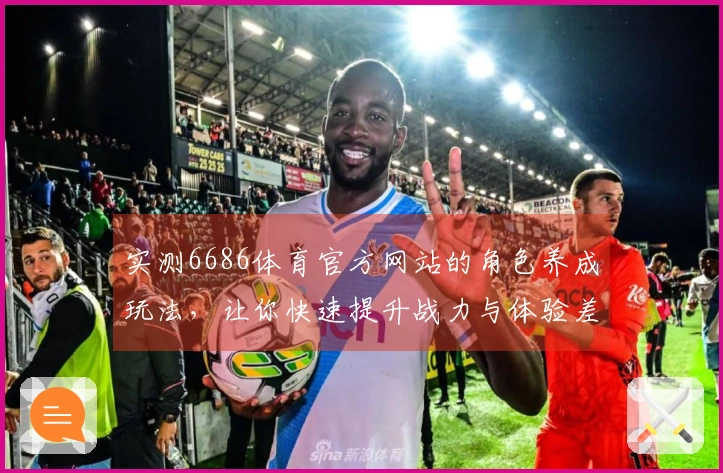 实测6686体育官方网站的角色养成玩法，让你快速提升战力与体验差异