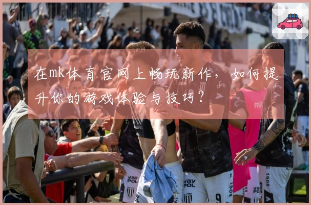 在mk体育官网上畅玩新作，如何提升你的游戏体验与技巧？