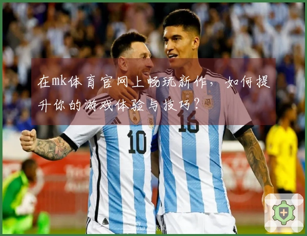 在mk体育官网上畅玩新作，如何提升你的游戏体验与技巧？