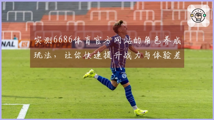 实测6686体育官方网站的角色养成玩法，让你快速提升战力与体验差异