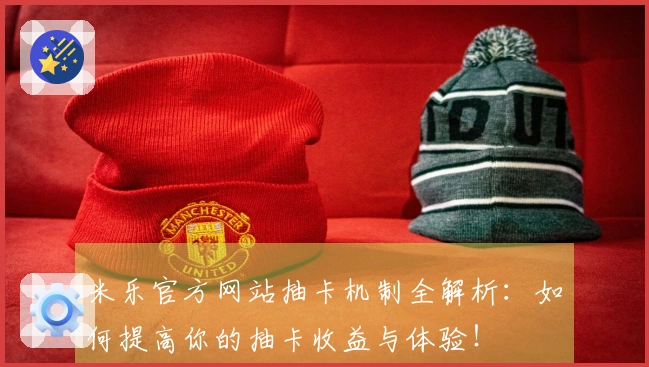 米乐官方网站抽卡机制全解析：如何提高你的抽卡收益与体验！